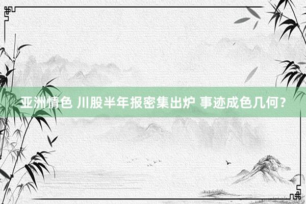 亚洲情色 川股半年报密集出炉 事迹成色几何？