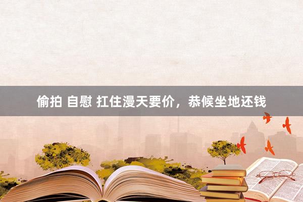 偷拍 自慰 扛住漫天要价，恭候坐地还钱
