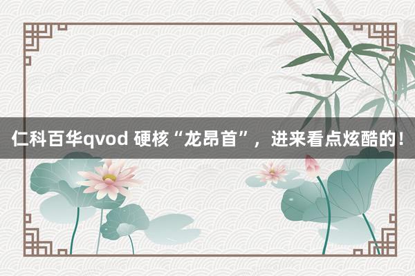 仁科百华qvod 硬核“龙昂首”，进来看点炫酷的！