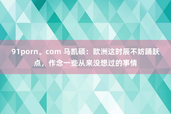 91porn。com 马凯硕：欧洲这时辰不妨踊跃点，作念一些从来没想过的事情