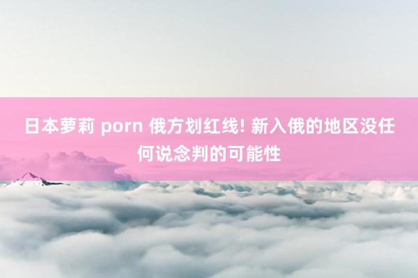 日本萝莉 porn 俄方划红线! 新入俄的地区没任何说念判的可能性
