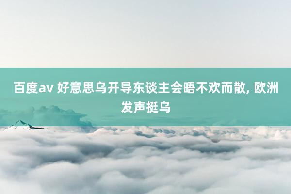百度av 好意思乌开导东谈主会晤不欢而散， 欧洲发声挺乌