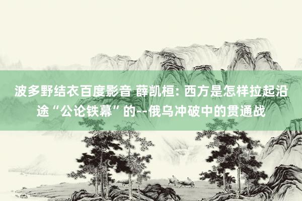 波多野结衣百度影音 薛凯桓: 西方是怎样拉起沿途“公论铁幕”的--俄乌冲破中的贯通战