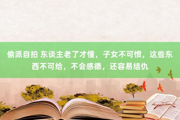 偷派自拍 东谈主老了才懂，子女不可惯，这些东西不可给，不会感德，还容易结仇