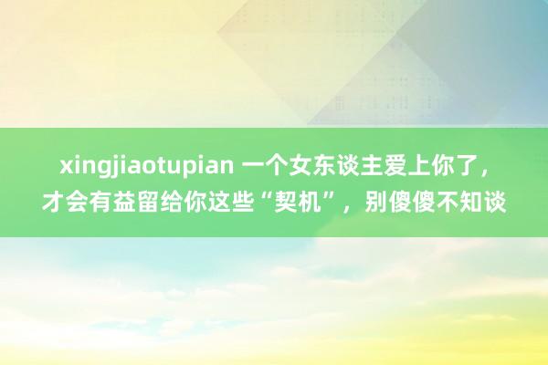 xingjiaotupian 一个女东谈主爱上你了，才会有益留给你这些“契机”，别傻傻不知谈