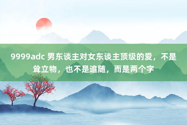 9999adc 男东谈主对女东谈主顶级的爱，不是耸立物，也不是追随，而是两个字