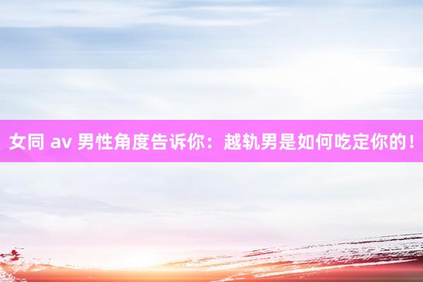 女同 av 男性角度告诉你：越轨男是如何吃定你的！