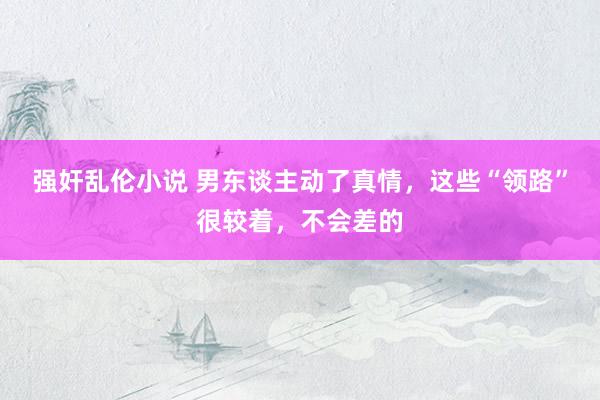 强奸乱伦小说 男东谈主动了真情，这些“领路”很较着，不会差的