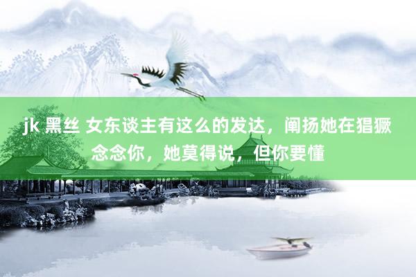 jk 黑丝 女东谈主有这么的发达，阐扬她在猖獗念念你，她莫得说，但你要懂