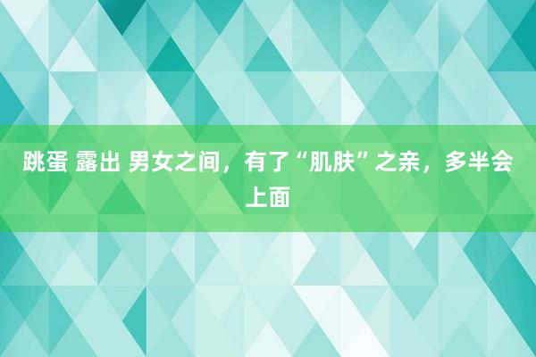 跳蛋 露出 男女之间，有了“肌肤”之亲，多半会上面
