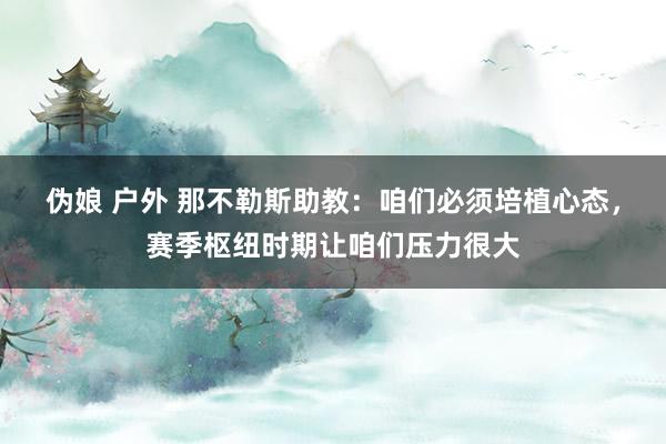 伪娘 户外 那不勒斯助教：咱们必须培植心态，赛季枢纽时期让咱们压力很大