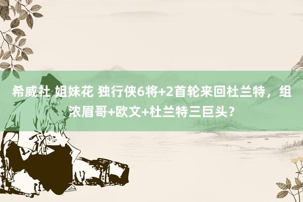 希威社 姐妹花 独行侠6将+2首轮来回杜兰特，组浓眉哥+欧文+杜兰特三巨头？