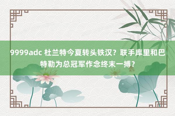 9999adc 杜兰特今夏转头铁汉？联手库里和巴特勒为总冠军作念终末一搏？