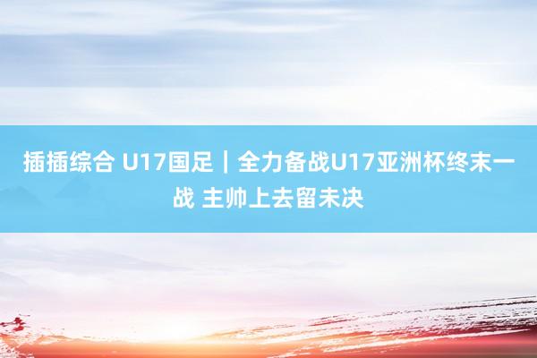 插插综合 U17国足｜全力备战U17亚洲杯终末一战 主帅上去留未决