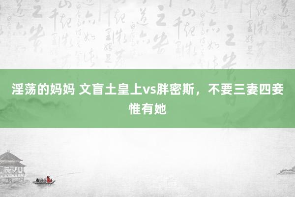 淫荡的妈妈 文盲土皇上vs胖密斯，不要三妻四妾惟有她