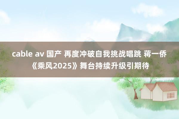 cable av 国产 再度冲破自我挑战唱跳 蒋一侨《乘风2025》舞台持续升级引期待