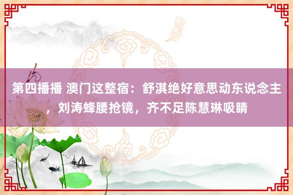 第四播播 澳门这整宿：舒淇绝好意思动东说念主，刘涛蜂腰抢镜，齐不足陈慧琳吸睛