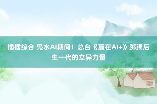 插插综合 凫水AI期间！总台《赢在AI+》踯躅后生一代的立异力量
