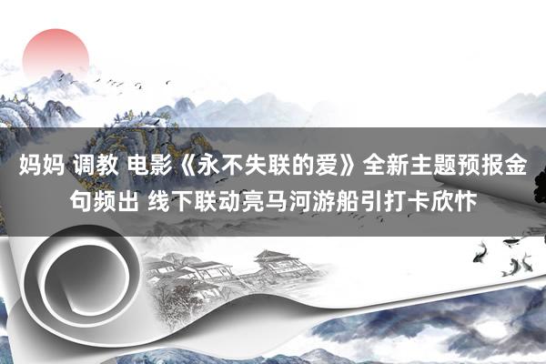 妈妈 调教 电影《永不失联的爱》全新主题预报金句频出 线下联动亮马河游船引打卡欣忭