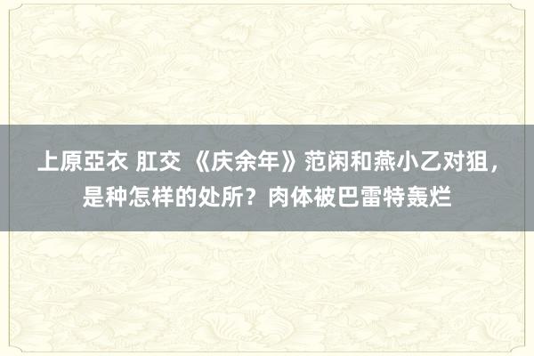 上原亞衣 肛交 《庆余年》范闲和燕小乙对狙，是种怎样的处所？肉体被巴雷特轰烂