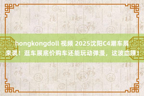 hongkongdoll 视频 2025沈阳C4潮车展来袭！逛车展底价购车还能玩动弹漫，这波血赚！
