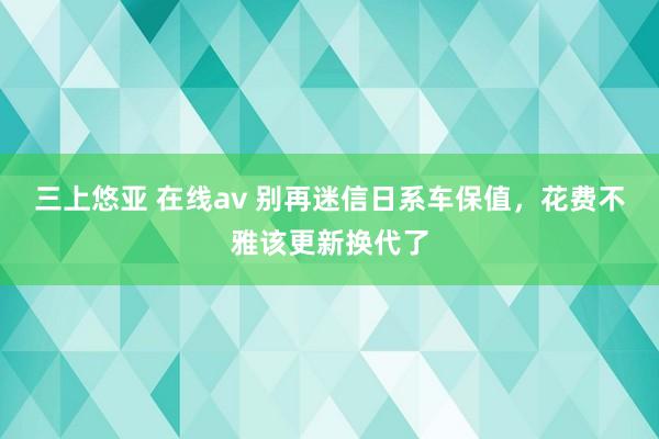 三上悠亚 在线av 别再迷信日系车保值，花费不雅该更新换代了