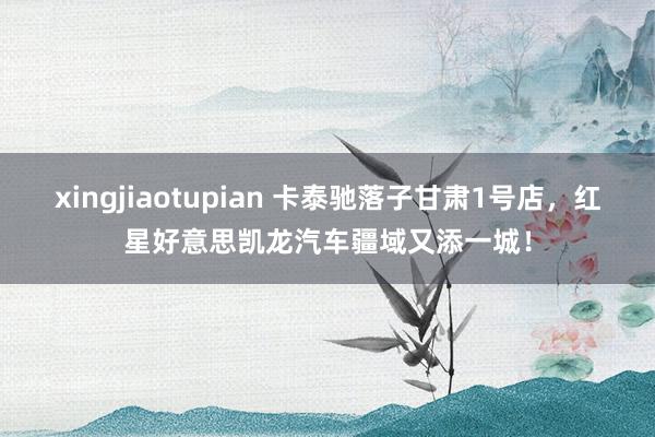 xingjiaotupian 卡泰驰落子甘肃1号店，红星好意思凯龙汽车疆域又添一城！