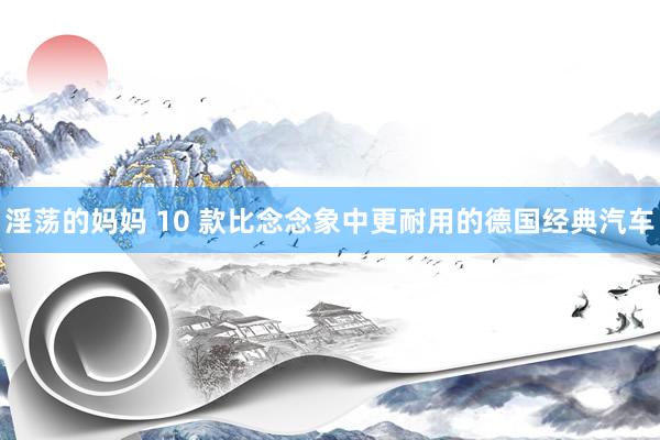 淫荡的妈妈 10 款比念念象中更耐用的德国经典汽车