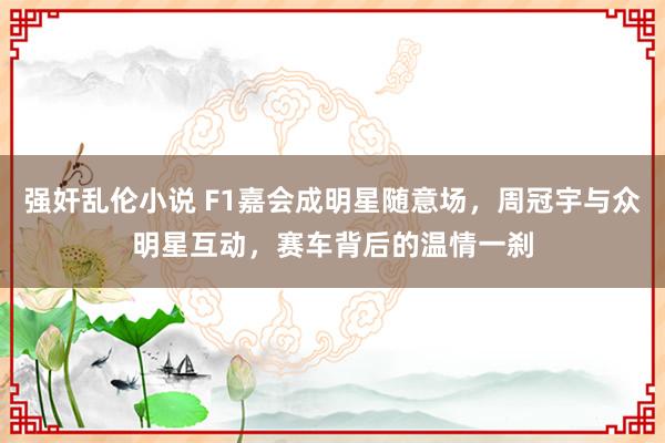 强奸乱伦小说 F1嘉会成明星随意场，周冠宇与众明星互动，赛车背后的温情一刹