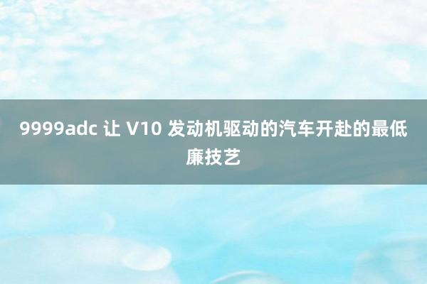 9999adc 让 V10 发动机驱动的汽车开赴的最低廉技艺