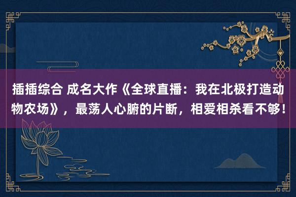 插插综合 成名大作《全球直播：我在北极打造动物农场》，最荡人心腑的片断，相爱相杀看不够！