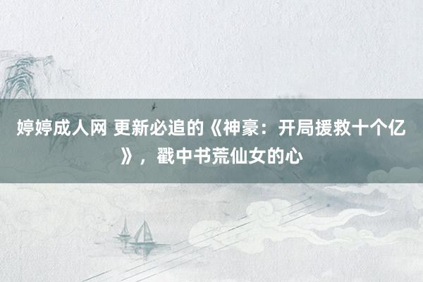 婷婷成人网 更新必追的《神豪：开局援救十个亿》，戳中书荒仙女的心