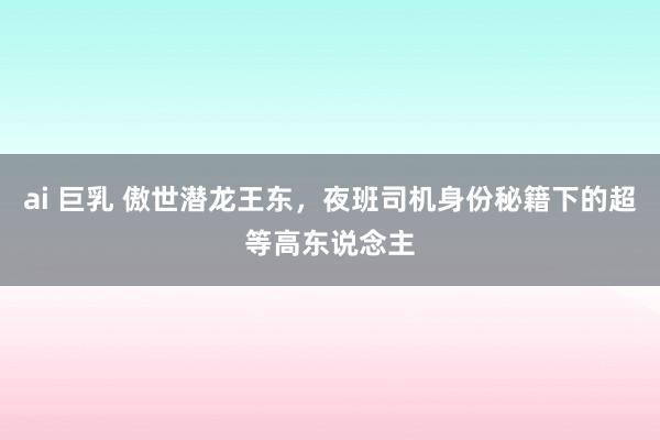 ai 巨乳 傲世潜龙王东，夜班司机身份秘籍下的超等高东说念主
