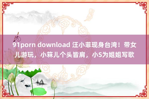 91porn download 汪小菲现身台湾！带女儿游玩，小箖儿个头皆肩，小S为姐姐写歌