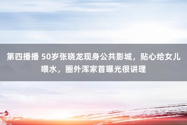 第四播播 50岁张晓龙现身公共影城，贴心给女儿喂水，圈外浑家首曝光很讲理