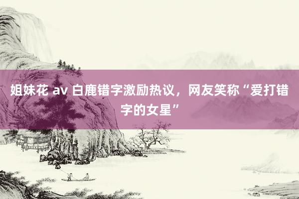 姐妹花 av 白鹿错字激励热议，网友笑称“爱打错字的女星”