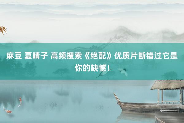 麻豆 夏晴子 高频搜索《绝配》优质片断错过它是你的缺憾！