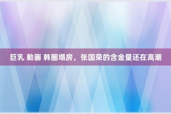 巨乳 動画 韩圈塌房，张国荣的含金量还在高潮