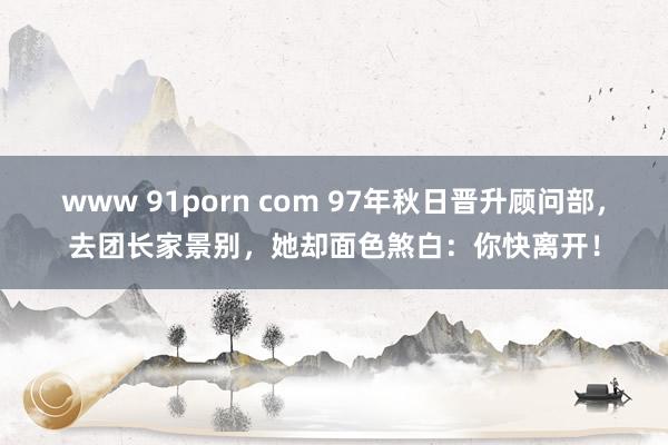www 91porn com 97年秋日晋升顾问部，去团长家景别，她却面色煞白：你快离开！