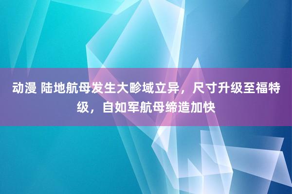 动漫 陆地航母发生大畛域立异，尺寸升级至福特级，自如军航母缔造加快