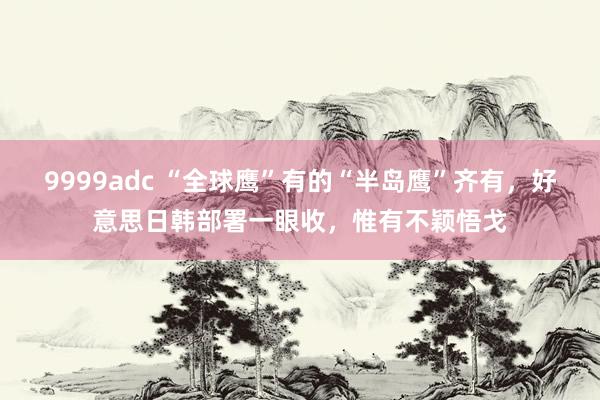 9999adc “全球鹰”有的“半岛鹰”齐有，好意思日韩部署一眼收，惟有不颖悟戈