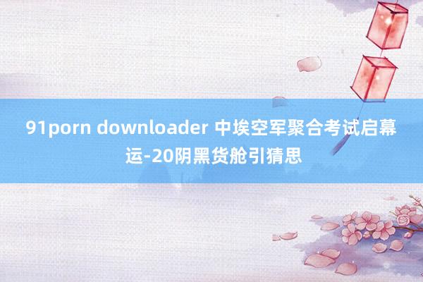 91porn downloader 中埃空军聚合考试启幕 运-20阴黑货舱引猜思