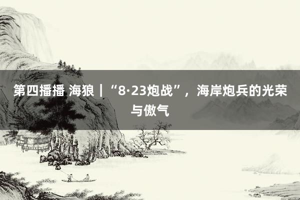 第四播播 海狼｜“8·23炮战”，海岸炮兵的光荣与傲气