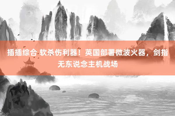 插插综合 软杀伤利器！英国部署微波火器，剑指无东说念主机战场