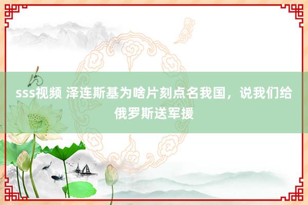 sss视频 泽连斯基为啥片刻点名我国，说我们给俄罗斯送军援