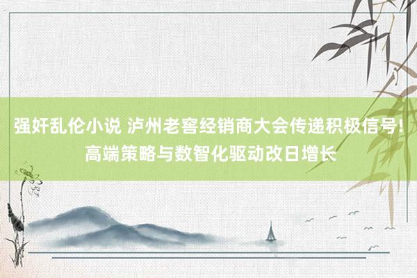 强奸乱伦小说 泸州老窖经销商大会传递积极信号! 高端策略与数智化驱动改日增长