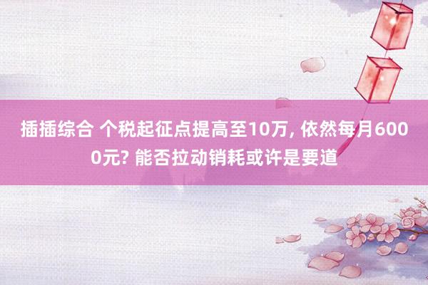 插插综合 个税起征点提高至10万， 依然每月6000元? 能否拉动销耗或许是要道