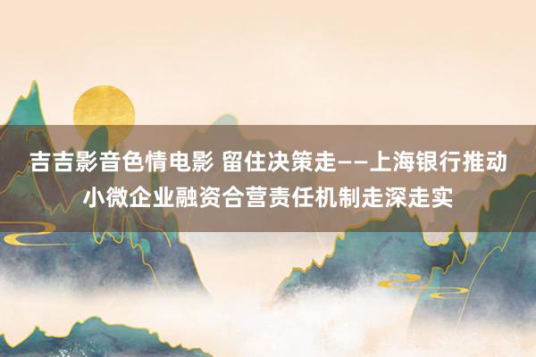 吉吉影音色情电影 留住决策走——上海银行推动小微企业融资合营责任机制走深走实