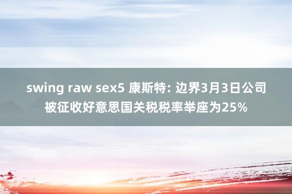 swing raw sex5 康斯特: 边界3月3日公司被征收好意思国关税税率举座为25%