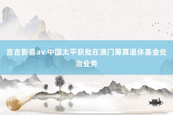 吉吉影音av 中国太平获批在澳门筹算退休基金处治业务